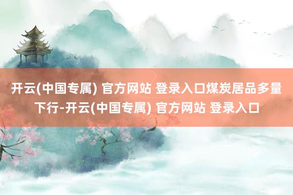 开云(中国专属) 官方网站 登录入口 煤炭居品多量下行-开云(中国专属) 官方网站 登录入口