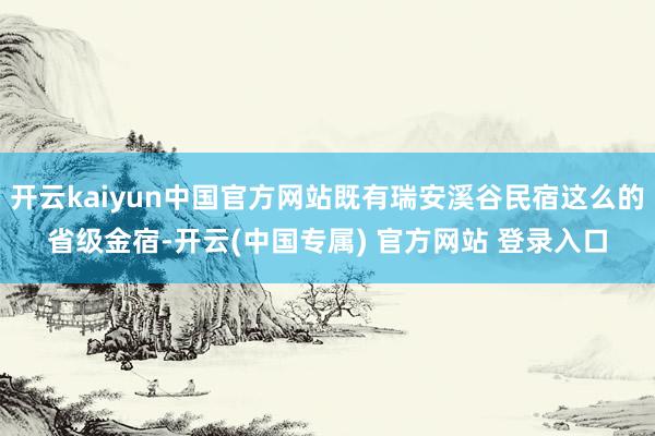 开云kaiyun中国官方网站既有瑞安溪谷民宿这么的省级金宿-开云(中国专属) 官方网站 登录入口