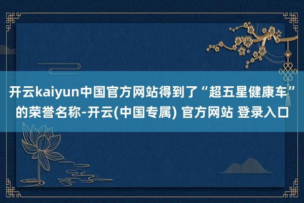 开云kaiyun中国官方网站得到了“超五星健康车”的荣誉名称-开云(中国专属) 官方网站 登录入口