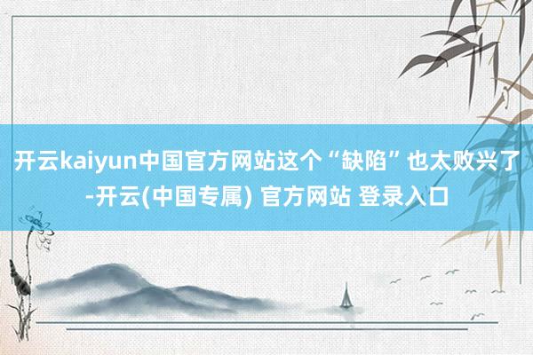 开云kaiyun中国官方网站这个“缺陷”也太败兴了-开云(中国专属) 官方网站 登录入口