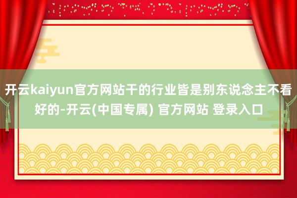 开云kaiyun官方网站干的行业皆是别东说念主不看好的-开云(中国专属) 官方网站 登录入口