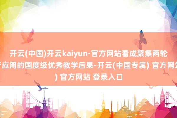 开云(中国)开云kaiyun·官方网站看成聚集两轮在宇宙执行应用的国度级优秀教学后果-开云(中国专属) 官方网站 登录入口