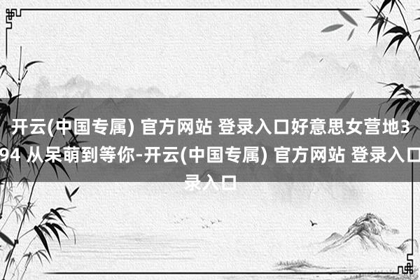 开云(中国专属) 官方网站 登录入口好意思女营地394 从呆萌到等你-开云(中国专属) 官方网站 登录入口