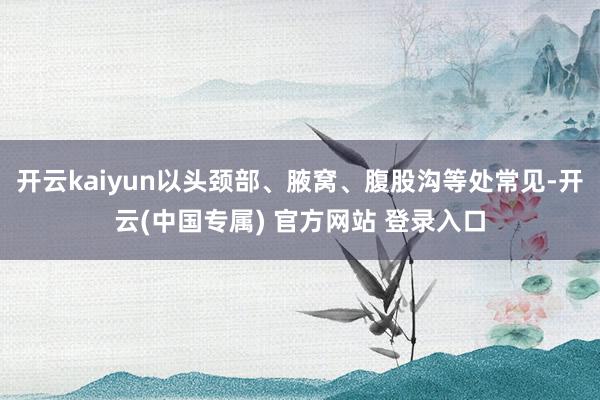 开云kaiyun以头颈部、腋窝、腹股沟等处常见-开云(中国专属) 官方网站 登录入口