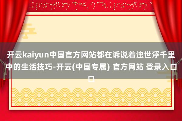 开云kaiyun中国官方网站都在诉说着浊世浮千里中的生活技巧-开云(中国专属) 官方网站 登录入口