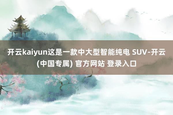 开云kaiyun这是一款中大型智能纯电 SUV-开云(中国专属) 官方网站 登录入口