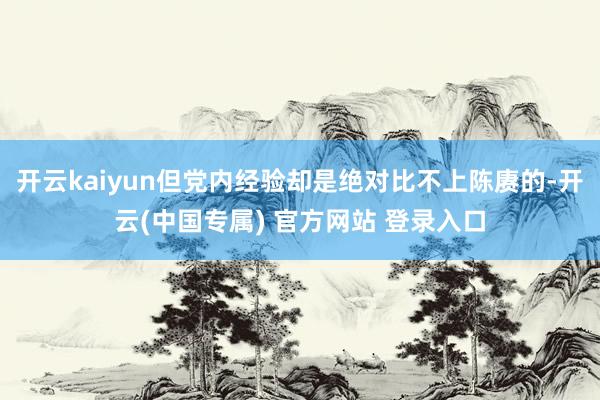 开云kaiyun但党内经验却是绝对比不上陈赓的-开云(中国专属) 官方网站 登录入口