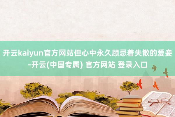 开云kaiyun官方网站但心中永久顾忌着失散的爱妾-开云(中国专属) 官方网站 登录入口
