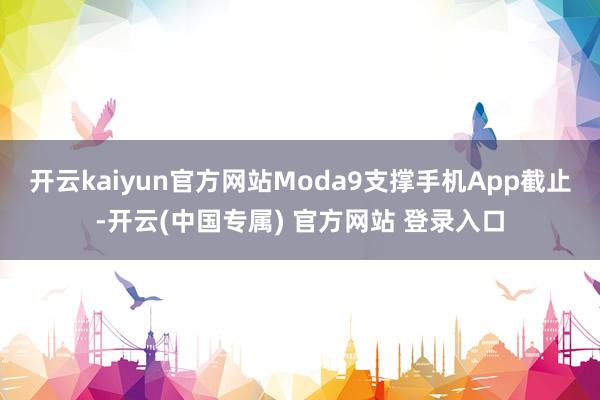 开云kaiyun官方网站Moda9支撑手机App截止-开云(中国专属) 官方网站 登录入口