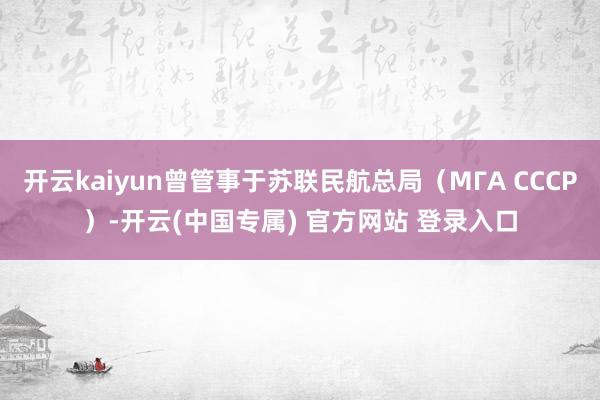 开云kaiyun曾管事于苏联民航总局（МГА СССР）-开云(中国专属) 官方网站 登录入口