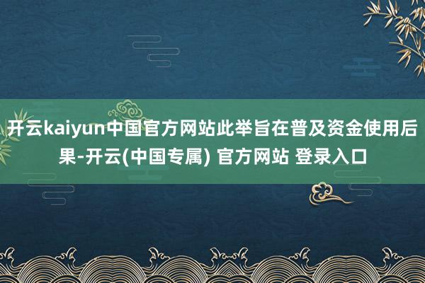 开云kaiyun中国官方网站此举旨在普及资金使用后果-开云(中国专属) 官方网站 登录入口