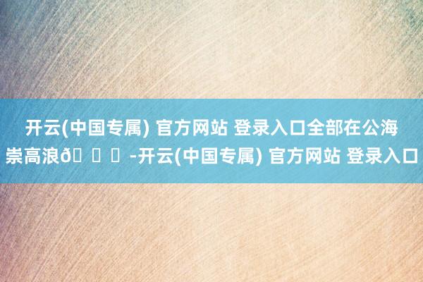 开云(中国专属) 官方网站 登录入口全部在公海崇高浪🌊-开云(中国专属) 官方网站 登录入口
