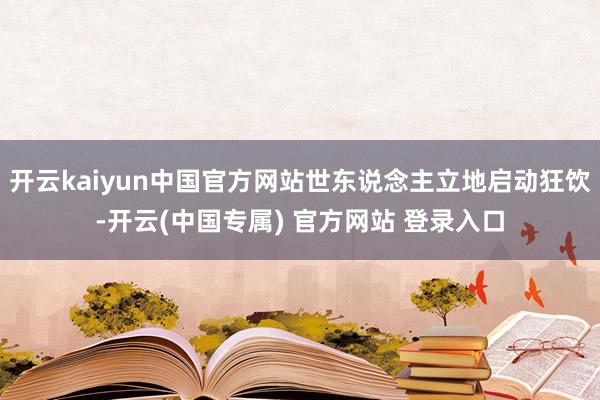 开云kaiyun中国官方网站世东说念主立地启动狂饮-开云(中国专属) 官方网站 登录入口
