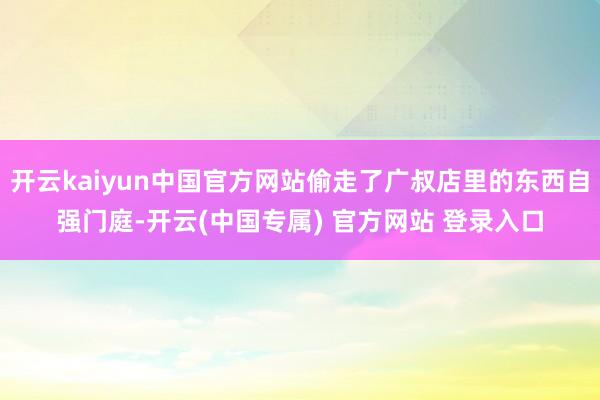 开云kaiyun中国官方网站偷走了广叔店里的东西自强门庭-开云(中国专属) 官方网站 登录入口