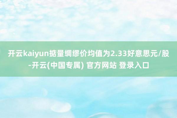 开云kaiyun掂量绸缪价均值为2.33好意思元/股-开云(中国专属) 官方网站 登录入口