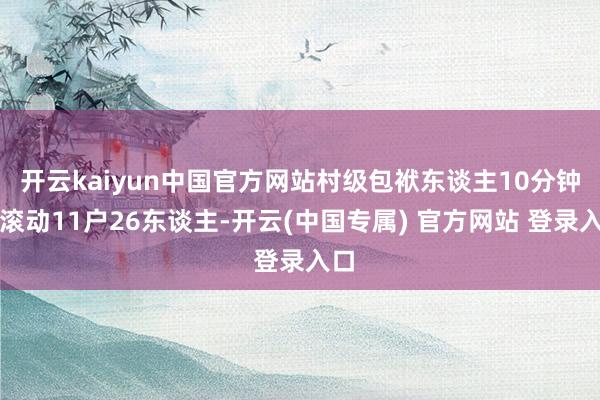 开云kaiyun中国官方网站村级包袱东谈主10分钟内滚动11户26东谈主-开云(中国专属) 官方网站 登录入口
