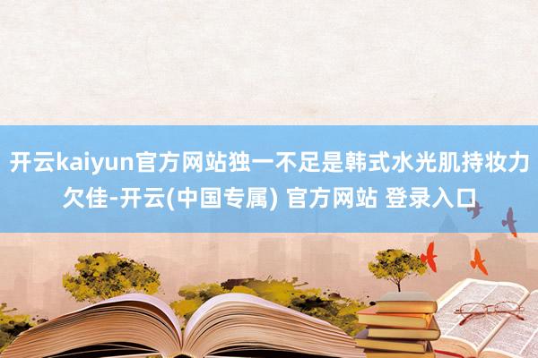 开云kaiyun官方网站独一不足是韩式水光肌持妆力欠佳-开云(中国专属) 官方网站 登录入口
