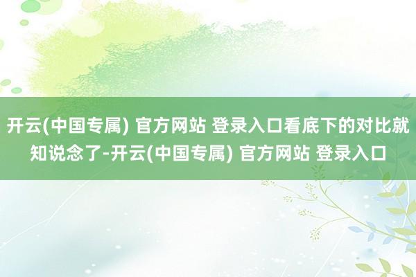 开云(中国专属) 官方网站 登录入口看底下的对比就知说念了-开云(中国专属) 官方网站 登录入口