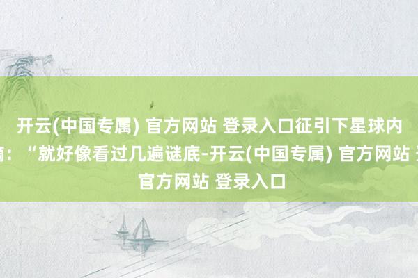 开云(中国专属) 官方网站 登录入口征引下星球内一则指摘：“就好像看过几遍谜底-开云(中国专属) 官方网站 登录入口