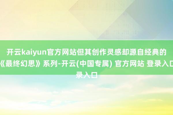 开云kaiyun官方网站但其创作灵感却源自经典的《最终幻思》系列-开云(中国专属) 官方网站 登录入口