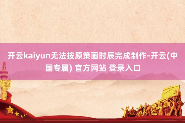 开云kaiyun无法按原策画时辰完成制作-开云(中国专属) 官方网站 登录入口