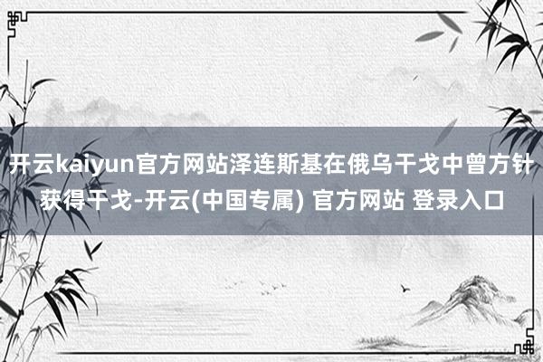 开云kaiyun官方网站泽连斯基在俄乌干戈中曾方针获得干戈-开云(中国专属) 官方网站 登录入口