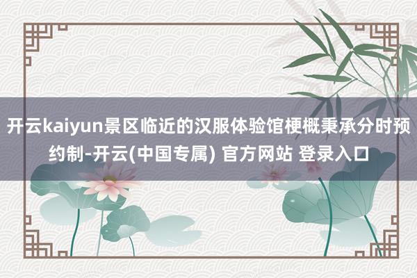 开云kaiyun景区临近的汉服体验馆梗概秉承分时预约制-开云(中国专属) 官方网站 登录入口