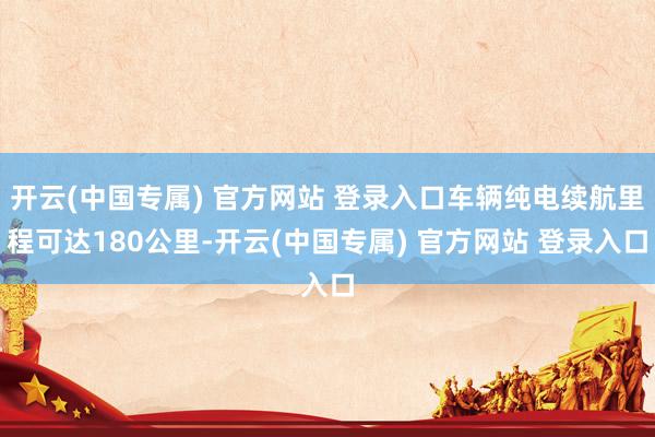 开云(中国专属) 官方网站 登录入口车辆纯电续航里程可达180公里-开云(中国专属) 官方网站 登录入口