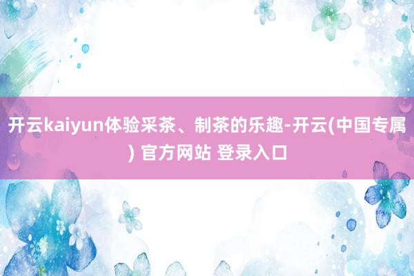 开云kaiyun体验采茶、制茶的乐趣-开云(中国专属) 官方网站 登录入口