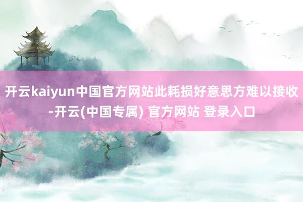 开云kaiyun中国官方网站此耗损好意思方难以接收-开云(中国专属) 官方网站 登录入口
