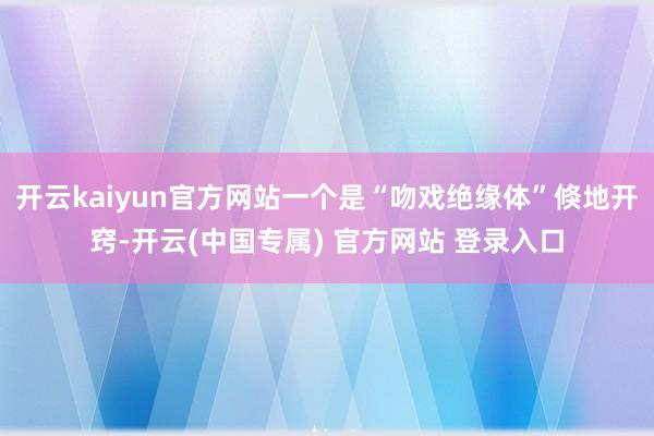 开云kaiyun官方网站一个是“吻戏绝缘体”倏地开窍-开云(中国专属) 官方网站 登录入口
