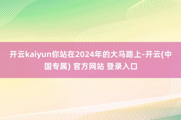 开云kaiyun你站在2024年的大马路上-开云(中国专属) 官方网站 登录入口