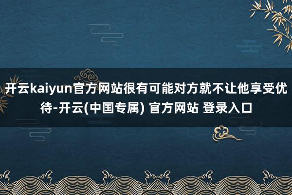 开云kaiyun官方网站很有可能对方就不让他享受优待-开云(中国专属) 官方网站 登录入口
