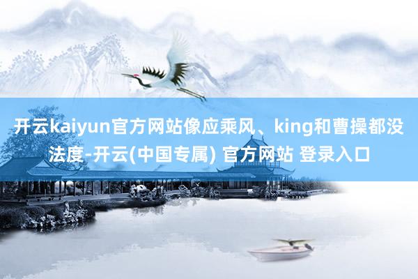 开云kaiyun官方网站像应乘风、king和曹操都没法度-开云(中国专属) 官方网站 登录入口