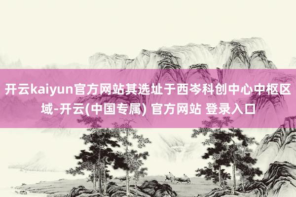 开云kaiyun官方网站其选址于西岑科创中心中枢区域-开云(中国专属) 官方网站 登录入口