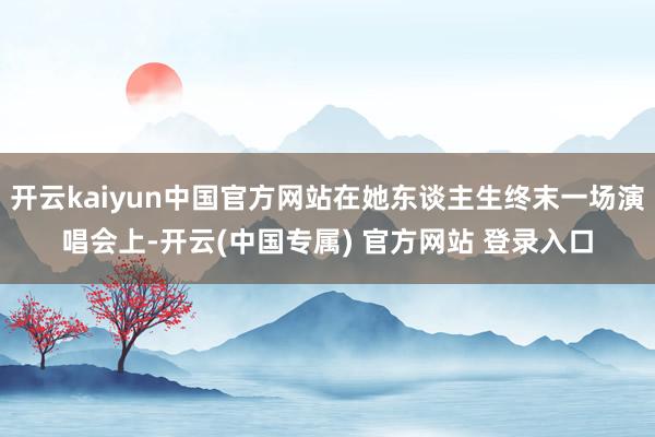 开云kaiyun中国官方网站在她东谈主生终末一场演唱会上-开云(中国专属) 官方网站 登录入口
