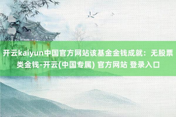 开云kaiyun中国官方网站该基金金钱成就：无股票类金钱-开云(中国专属) 官方网站 登录入口