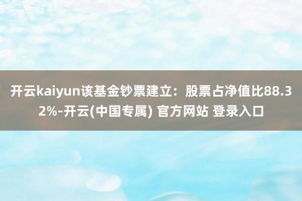 开云kaiyun该基金钞票建立：股票占净值比88.32%-开云(中国专属) 官方网站 登录入口