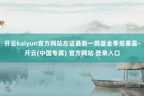 开云kaiyun官方网站左证最新一期基金季报暴露-开云(中国专属) 官方网站 登录入口