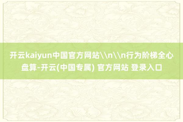 开云kaiyun中国官方网站\n\n行为阶梯全心盘算-开云(中国专属) 官方网站 登录入口