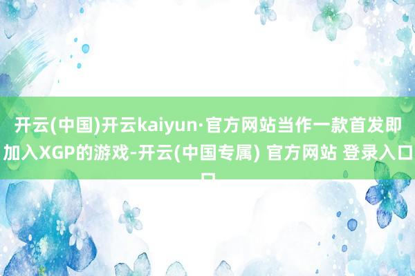 开云(中国)开云kaiyun·官方网站当作一款首发即加入XGP的游戏-开云(中国专属) 官方网站 登录入口