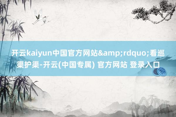 开云kaiyun中国官方网站&rdquo;看巡渠护渠-开云(中国专属) 官方网站 登录入口