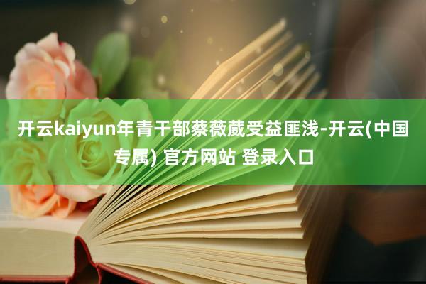 开云kaiyun年青干部蔡薇葳受益匪浅-开云(中国专属) 官方网站 登录入口