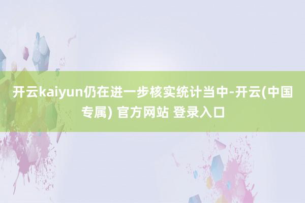 开云kaiyun仍在进一步核实统计当中-开云(中国专属) 官方网站 登录入口