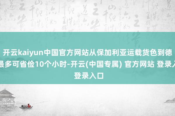 开云kaiyun中国官方网站从保加利亚运载货色到德国最多可省俭10个小时-开云(中国专属) 官方网站 登录入口