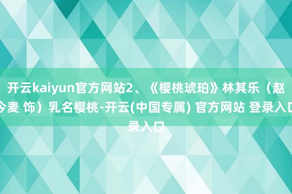 开云kaiyun官方网站2、《樱桃琥珀》林其乐（赵今麦 饰）乳名樱桃-开云(中国专属) 官方网站 登录入口