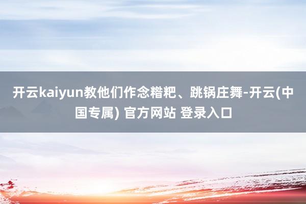 开云kaiyun教他们作念糌粑、跳锅庄舞-开云(中国专属) 官方网站 登录入口