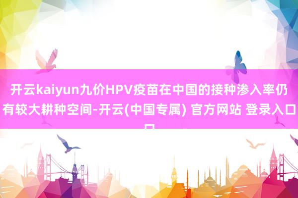 开云kaiyun九价HPV疫苗在中国的接种渗入率仍有较大耕种空间-开云(中国专属) 官方网站 登录入口