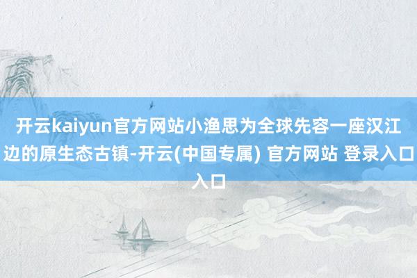 开云kaiyun官方网站小渔思为全球先容一座汉江边的原生态古镇-开云(中国专属) 官方网站 登录入口