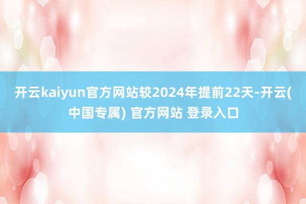 开云kaiyun官方网站较2024年提前22天-开云(中国专属) 官方网站 登录入口